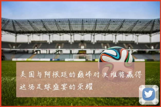 美国与阿根廷的巅峰对决谁将赢得这场足球盛宴的荣耀