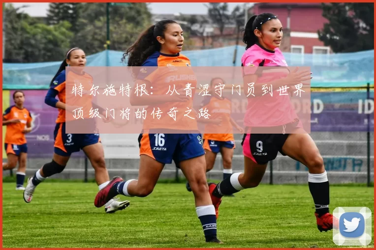 特尔施特根：从青涩守门员到世界顶级门将的传奇之路