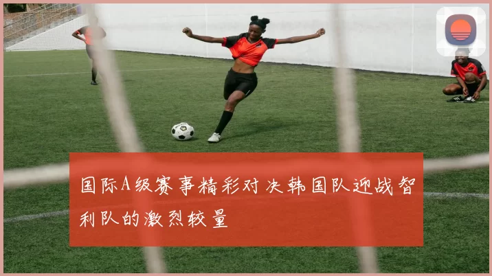 国际A级赛事精彩对决韩国队迎战智利队的激烈较量