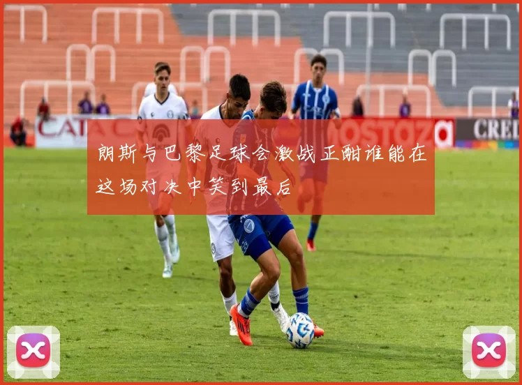 朗斯与巴黎足球会激战正酣谁能在这场对决中笑到最后