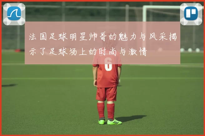 法国足球明星帅哥的魅力与风采揭示了足球场上的时尚与激情