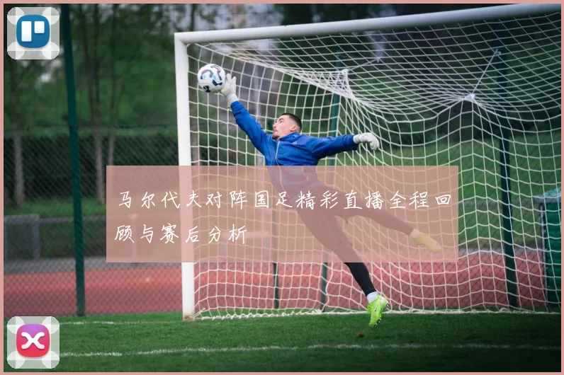 马尔代夫对阵国足精彩直播全程回顾与赛后分析